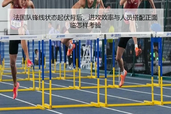 法国队锋线状态起伏背后，进攻效率与人员搭配正面临怎样考验